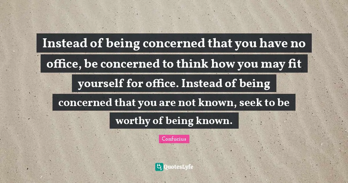 Instead of being concerned that you have no office, be concerned to think how you may fit yourself for office. Instead of being concerned that you are not known, seek to be worthy of being known.