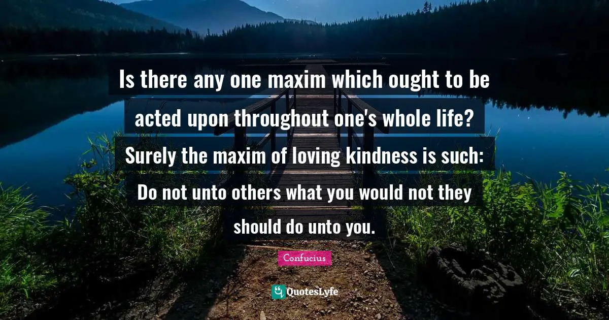 Is there any one maxim which ought to be acted upon throughout one's whole life? Surely the maxim of loving kindness is such: Do not unto others what you would not they should do unto you.