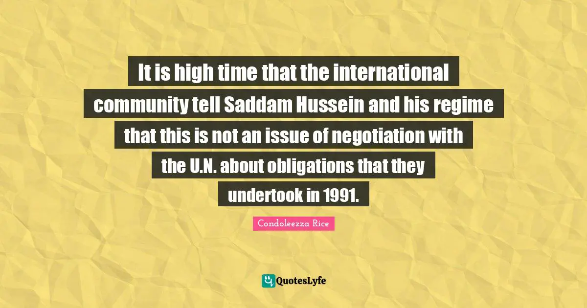 Condoleezza Rice Quotes: "It is high time that the international community tell Saddam Hussein and his regime that this is not an issue of negotiation with the U.N. about obligations that they undertook in 1991."