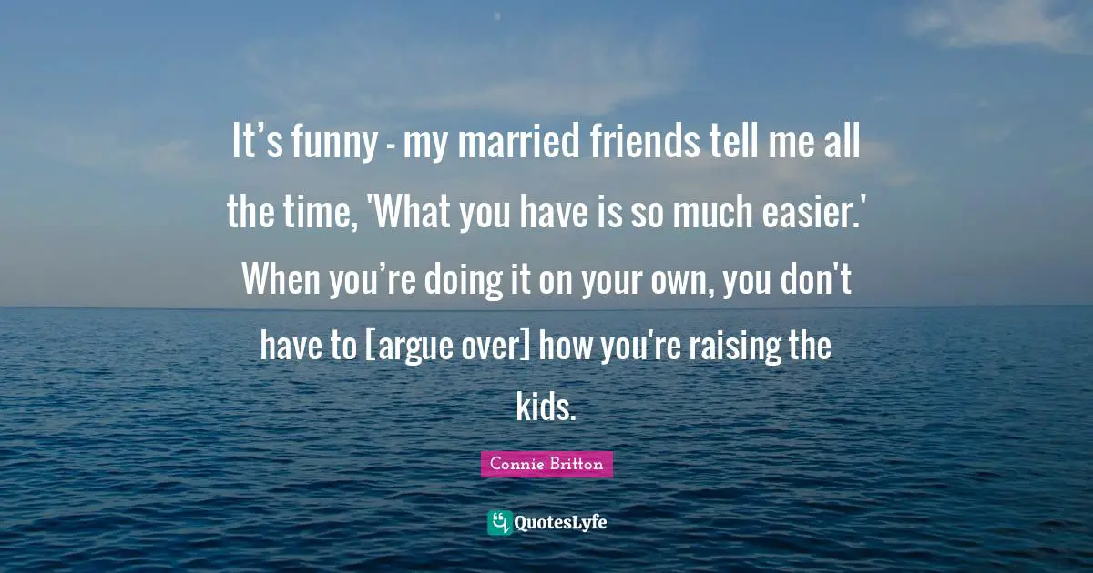 It’s funny – my married friends tell me all the time, 'What you have is so much easier.' When you’re doing it on your own, you don't have to [argue over] how you're raising the kids.