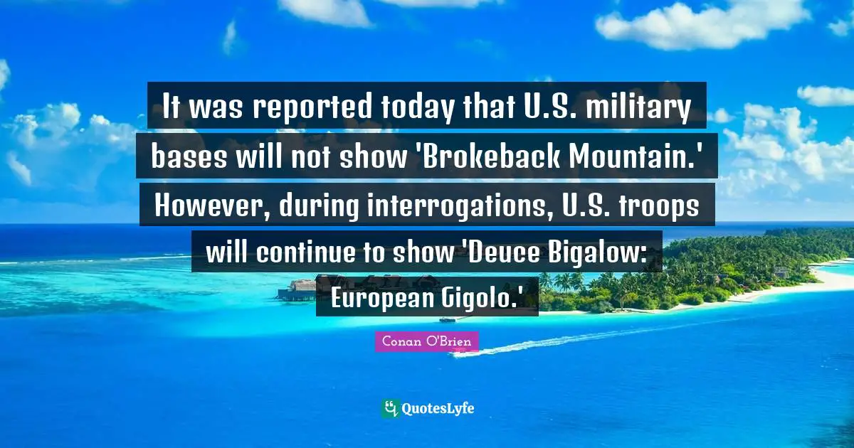 It was reported today that U.S. military bases will not show 'Brokeback Mountain.' However, during interrogations, U.S. troops will continue to show 'Deuce Bigalow: European Gigolo.'