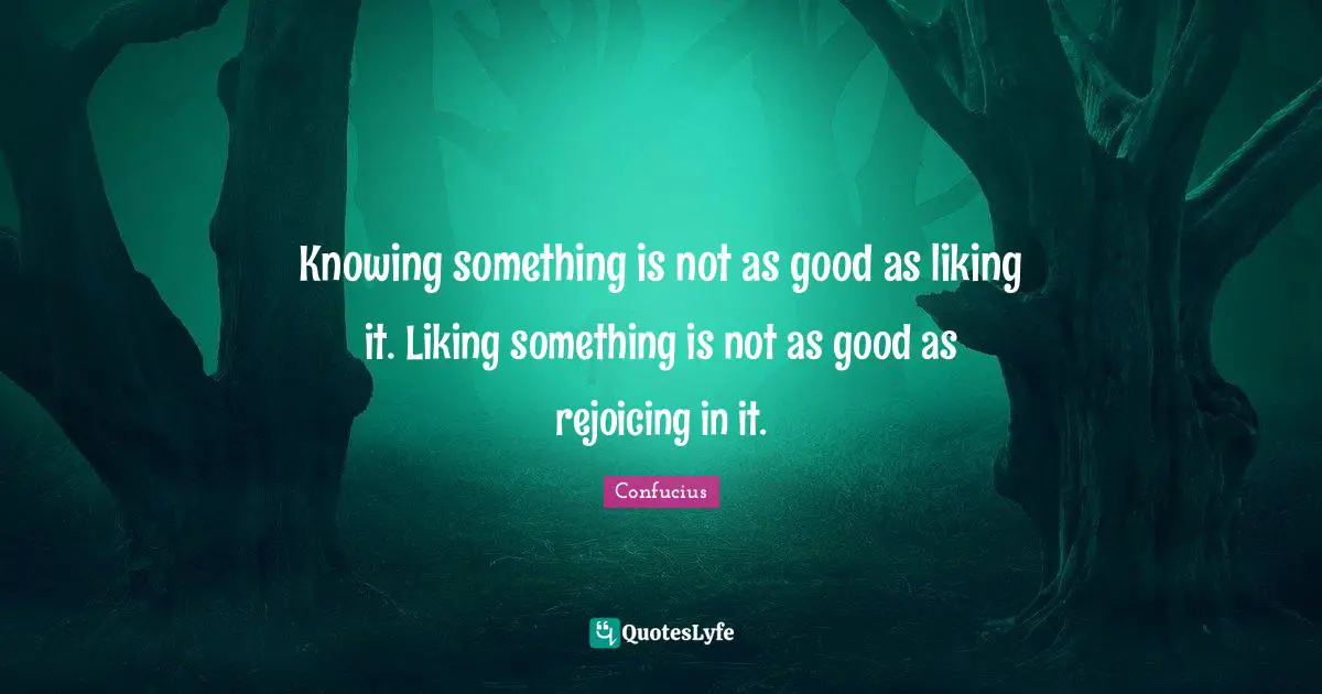 Knowing something is not as good as liking it. Liking something is not as good as rejoicing in it.