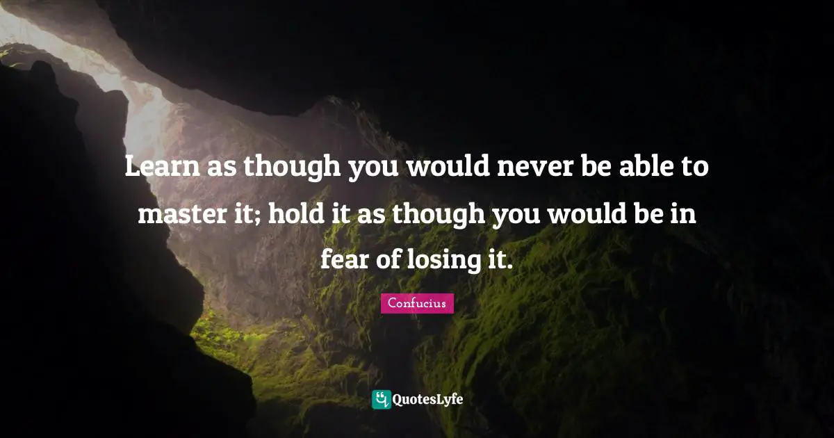 Learn as though you would never be able to master it; hold it as though you would be in fear of losing it.