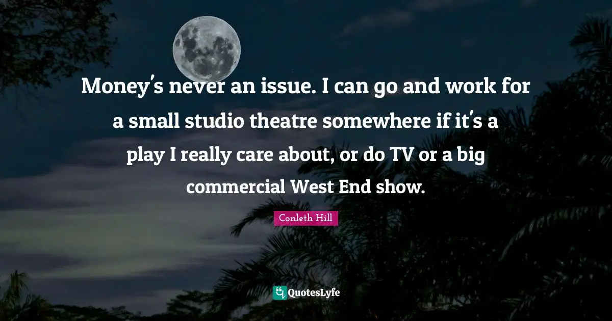 Money's never an issue. I can go and work for a small studio theatre somewhere if it's a play I really care about, or do TV or a big commercial West End show.