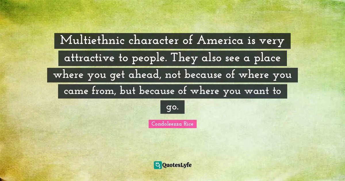 Multiethnic character of America is very attractive to people. They also see a place where you get ahead, not because of where you came from, but because of where you want to go.
