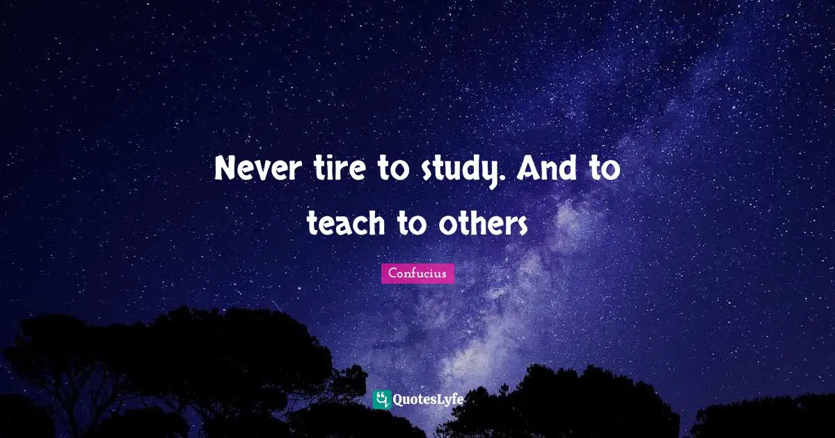 Never tire to study. And to teach to others