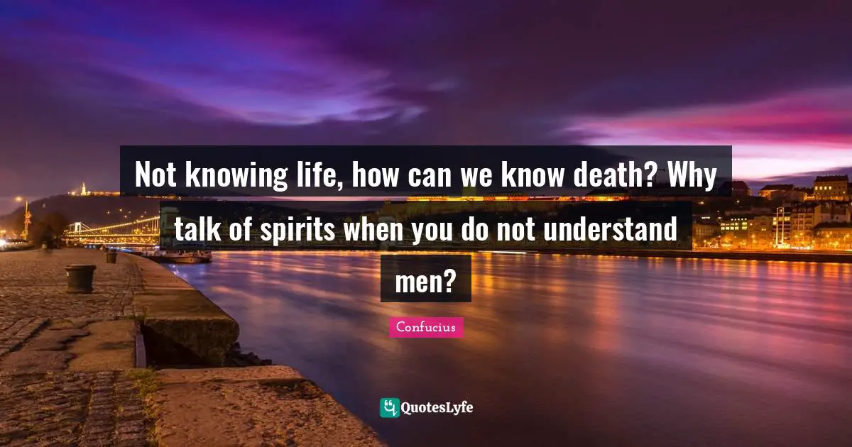 Not knowing life, how can we know death? Why talk of spirits when you do not understand men?