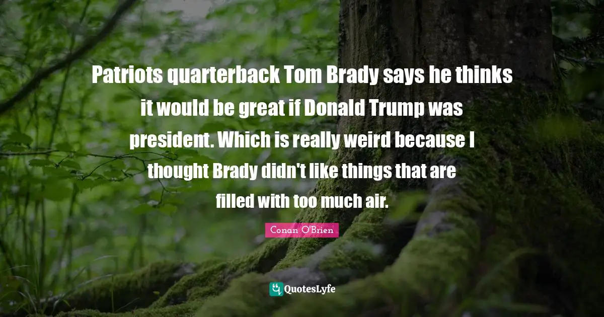 Patriots quarterback Tom Brady says he thinks it would be great if Donald Trump was president. Which is really weird because I thought Brady didn't like things that are filled with too much air.