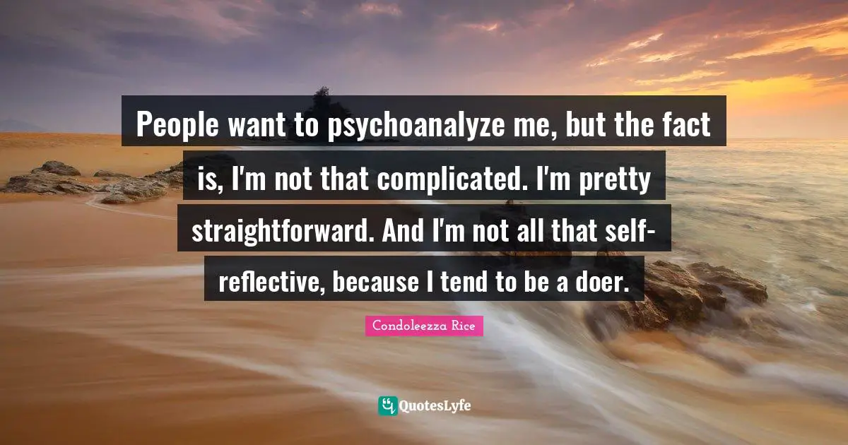 People want to psychoanalyze me, but the fact is, I'm not that complicated. I'm pretty straightforward. And I'm not all that self-reflective, because I tend to be a doer.