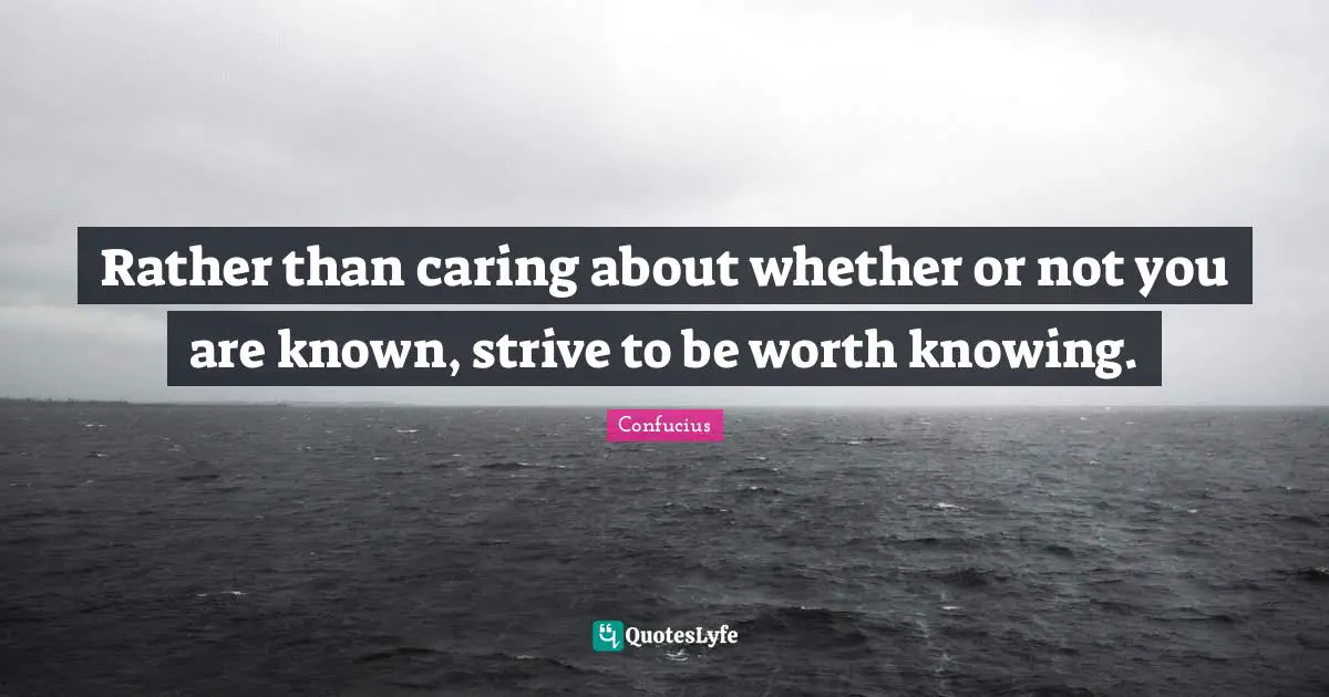 Rather than caring about whether or not you are known, strive to be worth knowing.