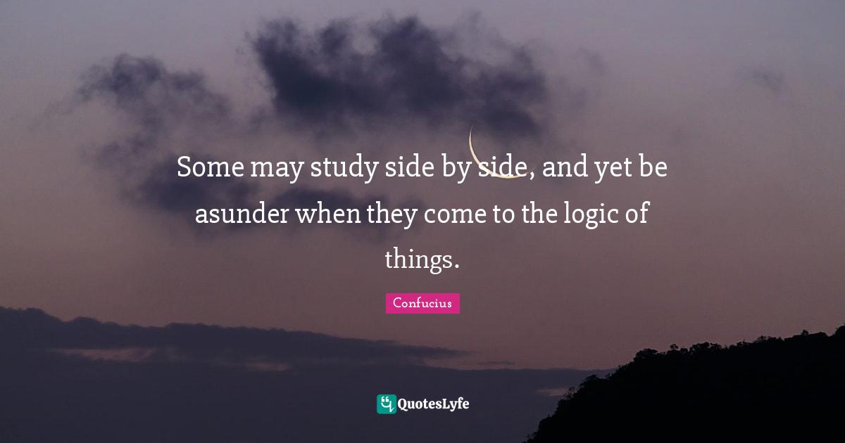 Some may study side by side, and yet be asunder when they come to the logic of things.