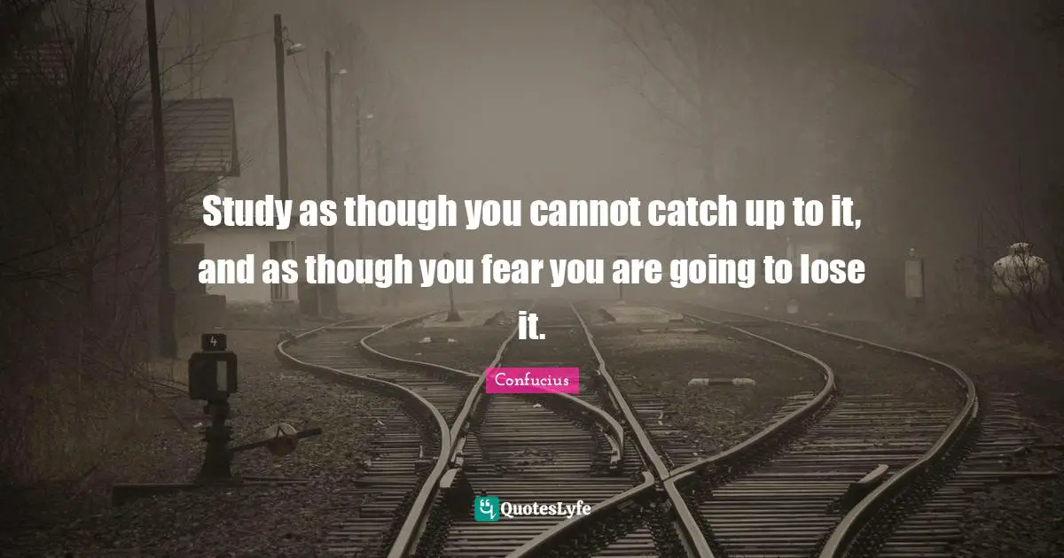 Study as though you cannot catch up to it, and as though you fear you are going to lose it.