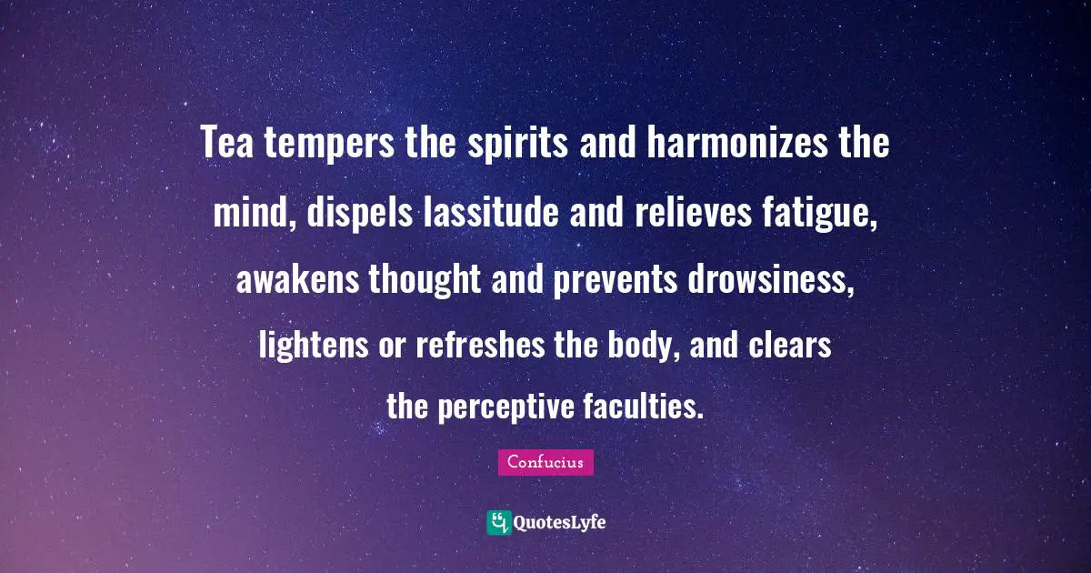 Tea tempers the spirits and harmonizes the mind, dispels lassitude and relieves fatigue, awakens thought and prevents drowsiness, lightens or refreshes the body, and clears the perceptive faculties.