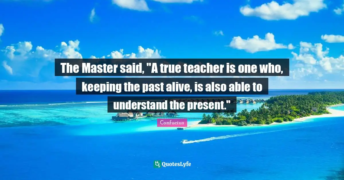 The Master said, "A true teacher is one who, keeping the past alive, is also able to understand the present."