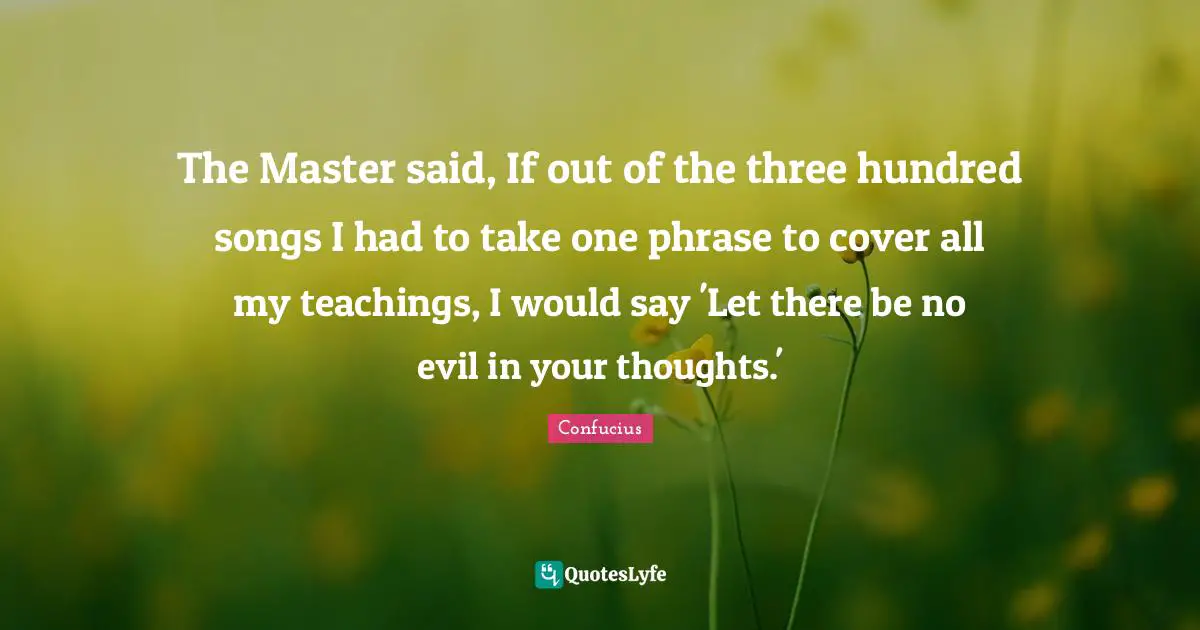 The Master said, If out of the three hundred songs I had to take one phrase to cover all my teachings, I would say 'Let there be no evil in your thoughts.'