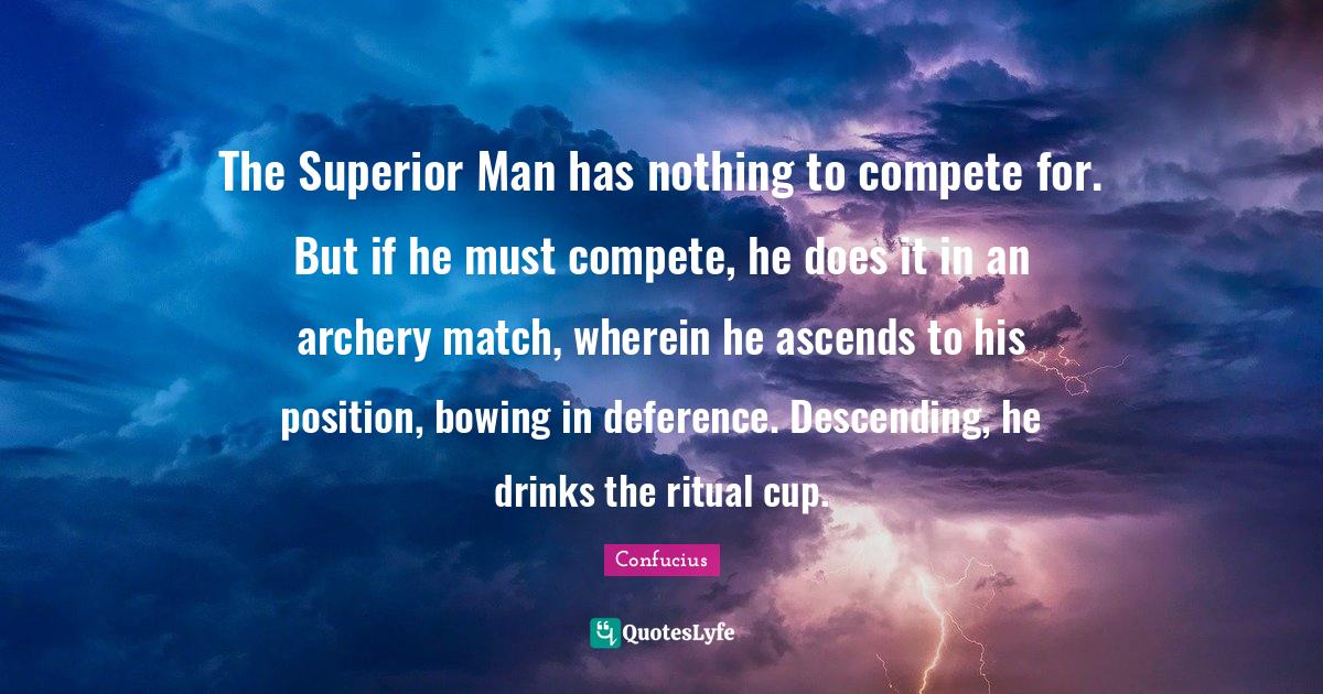 The Superior Man has nothing to compete for. But if he must compete, he does it in an archery match, wherein he ascends to his position, bowing in deference. Descending, he drinks the ritual cup.