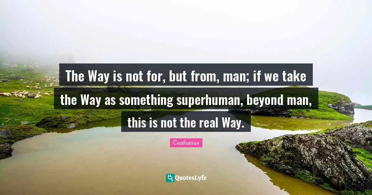 The Way is not for, but from, man; if we take the Way as something superhuman, beyond man, this is not the real Way.
