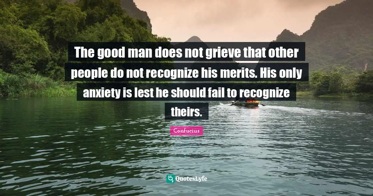 The good man does not grieve that other people do not recognize his merits. His only anxiety is lest he should fail to recognize theirs.