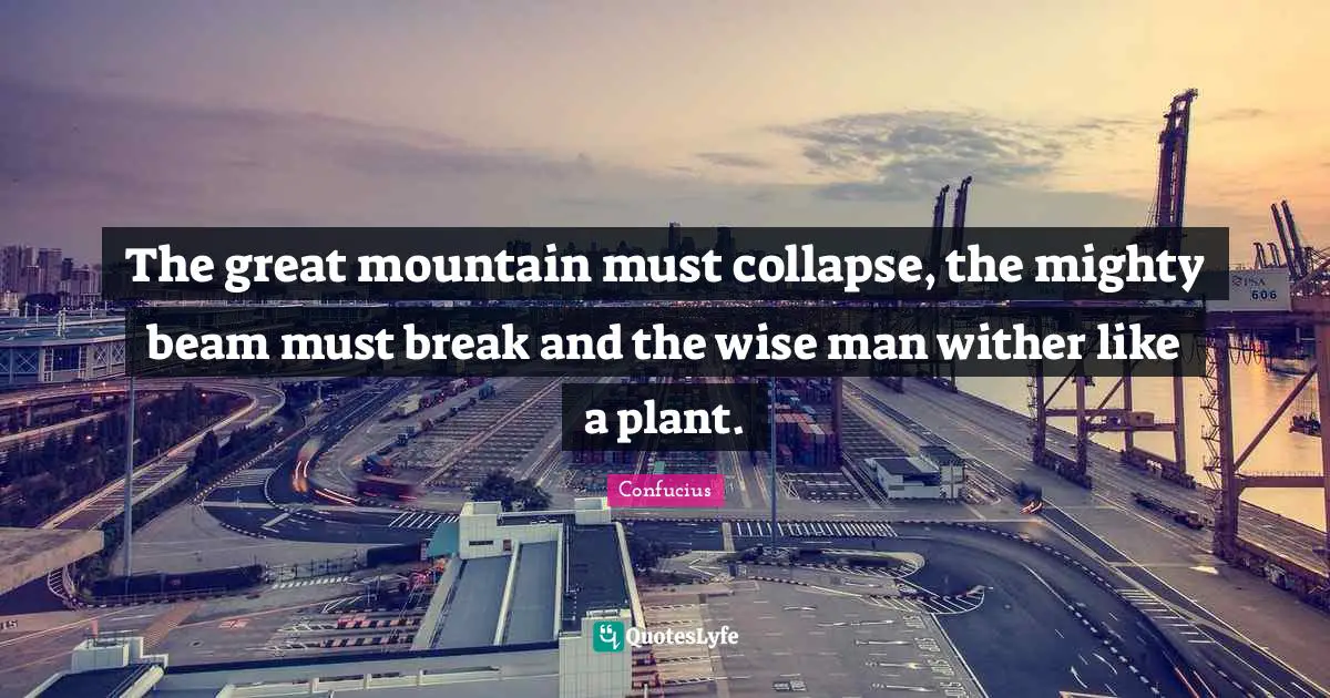 The great mountain must collapse, the mighty beam must break and the wise man wither like a plant.