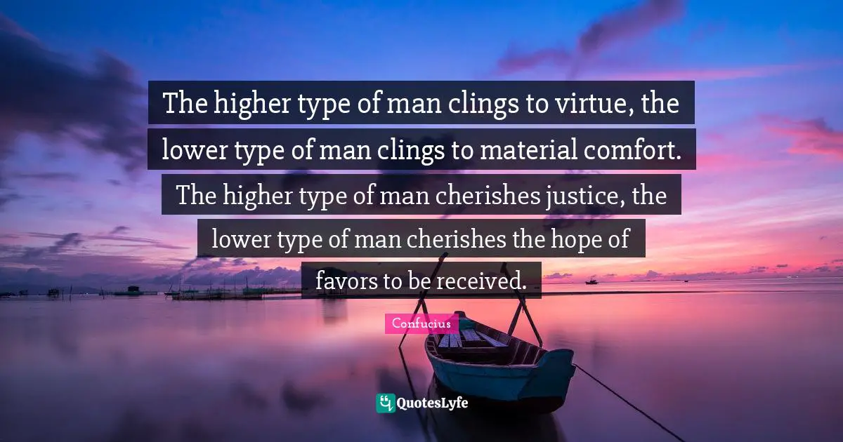 The higher type of man clings to virtue, the lower type of man clings to material comfort. The higher type of man cherishes justice, the lower type of man cherishes the hope of favors to be received.