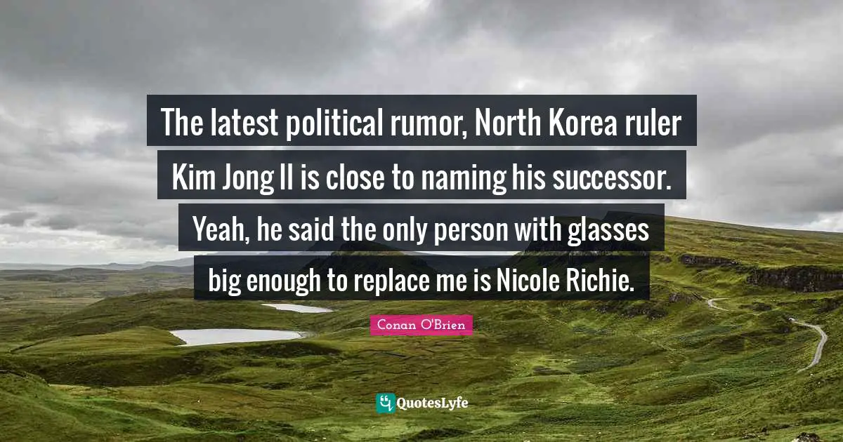 The latest political rumor, North Korea ruler Kim Jong Il is close to naming his successor. Yeah, he said the only person with glasses big enough to replace me is Nicole Richie.
