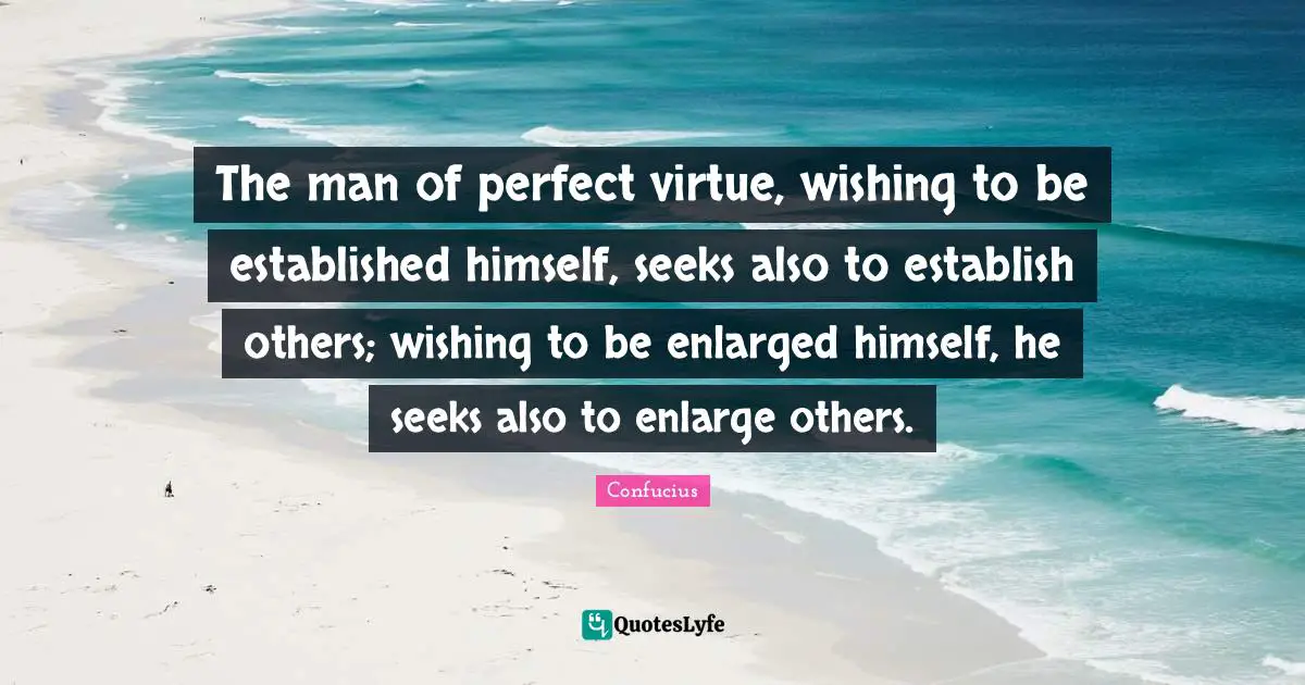 The man of perfect virtue, wishing to be established himself, seeks also to establish others; wishing to be enlarged himself, he seeks also to enlarge others.