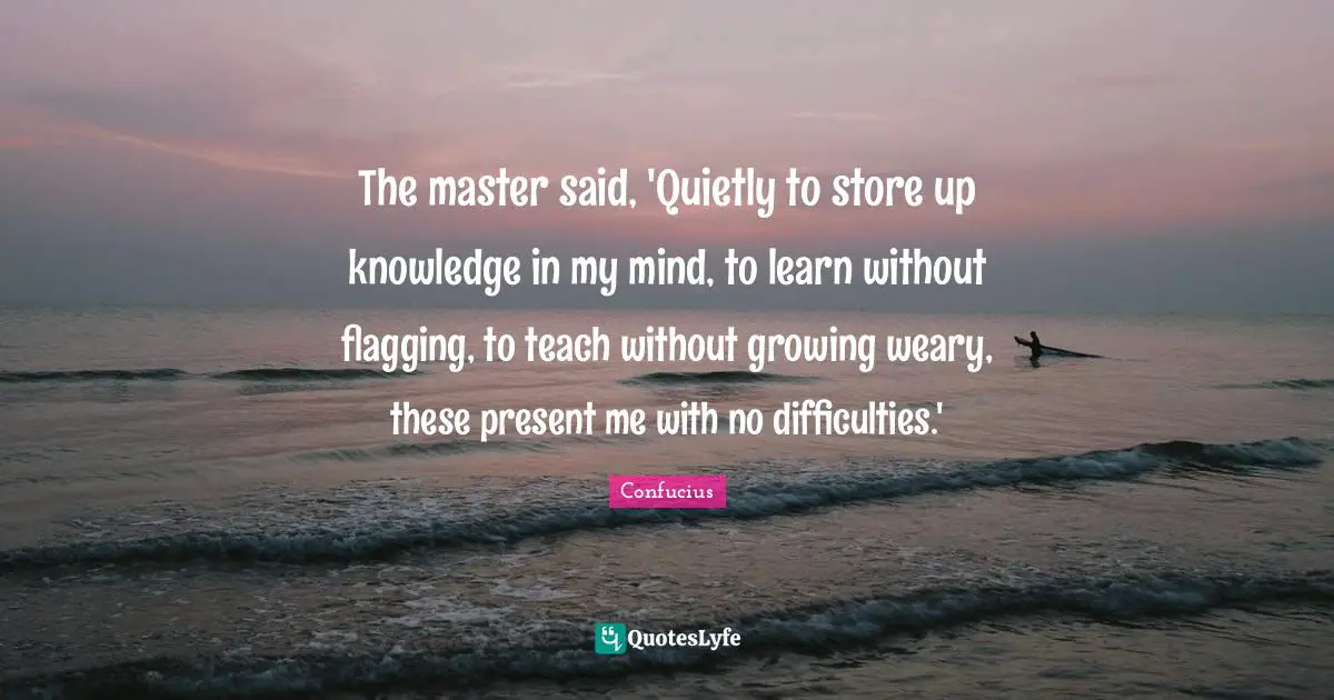 The master said, 'Quietly to store up knowledge in my mind, to learn without flagging, to teach without growing weary, these present me with no difficulties.'