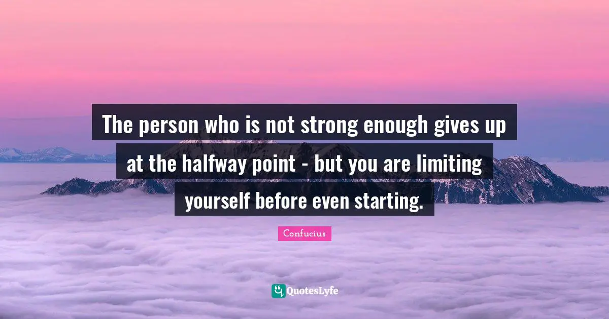 The person who is not strong enough gives up at the halfway point - but you are limiting yourself before even starting.