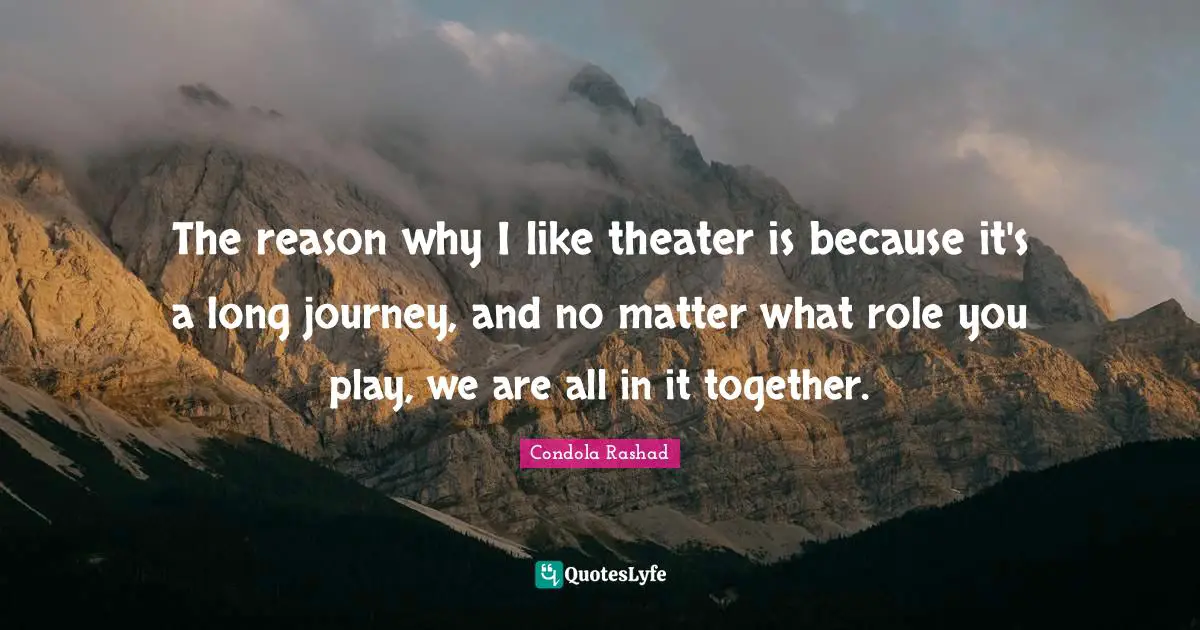 The reason why I like theater is because it's a long journey, and no matter what role you play, we are all in it together.