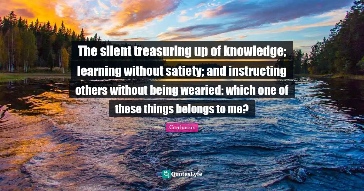 The silent treasuring up of knowledge; learning without satiety; and instructing others without being wearied: which one of these things belongs to me?