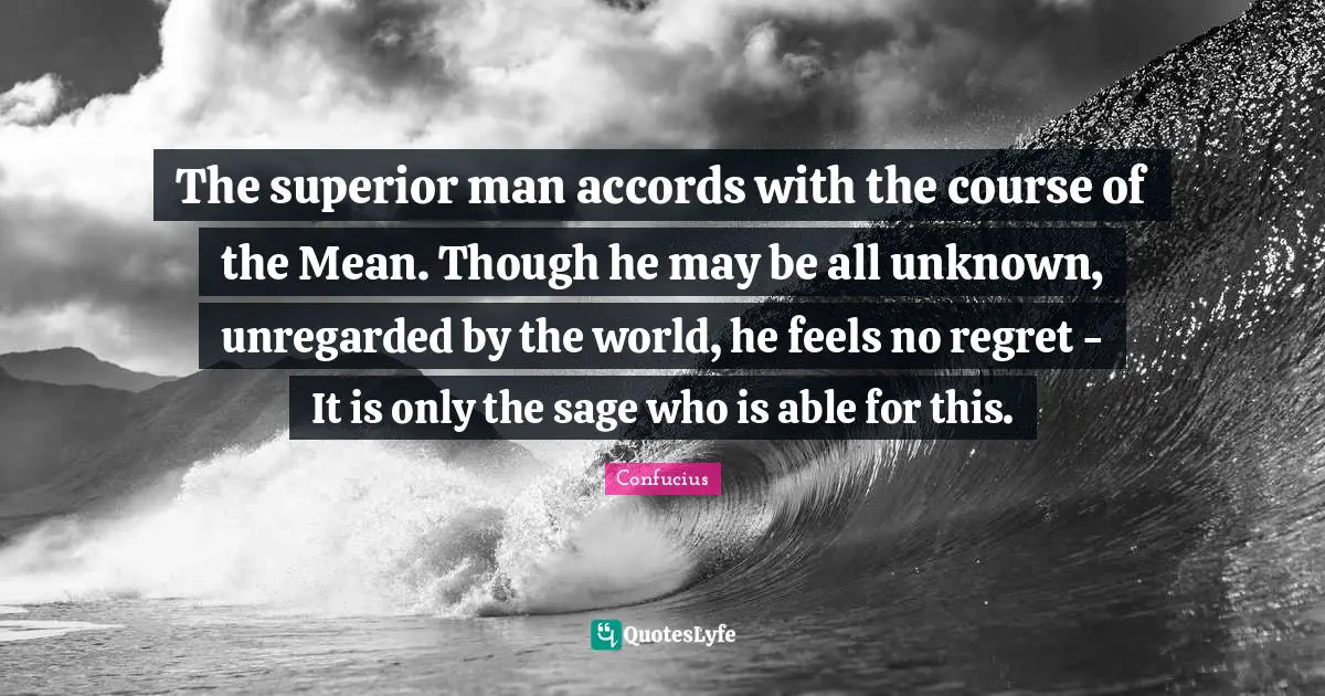 The superior man accords with the course of the Mean. Though he may be all unknown, unregarded by the world, he feels no regret - It is only the sage who is able for this.