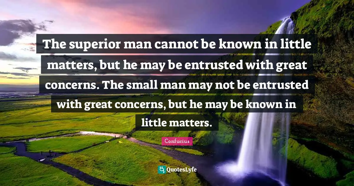 The superior man cannot be known in little matters, but he may be entrusted with great concerns. The small man may not be entrusted with great concerns, but he may be known in little matters.