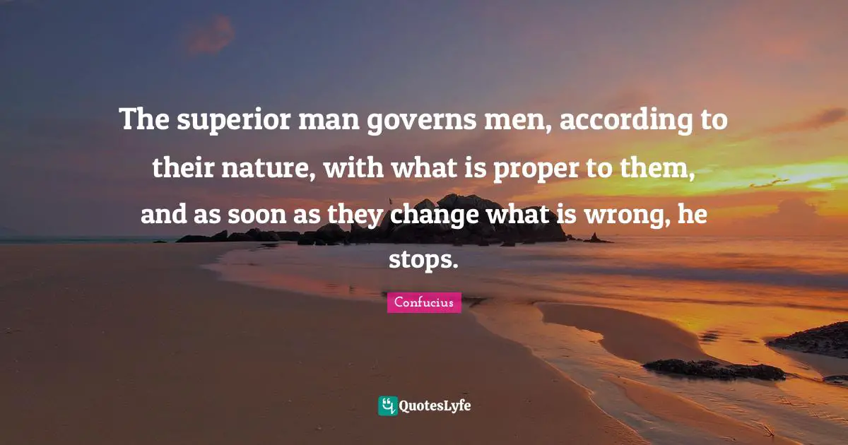 The superior man governs men, according to their nature, with what is proper to them, and as soon as they change what is wrong, he stops.