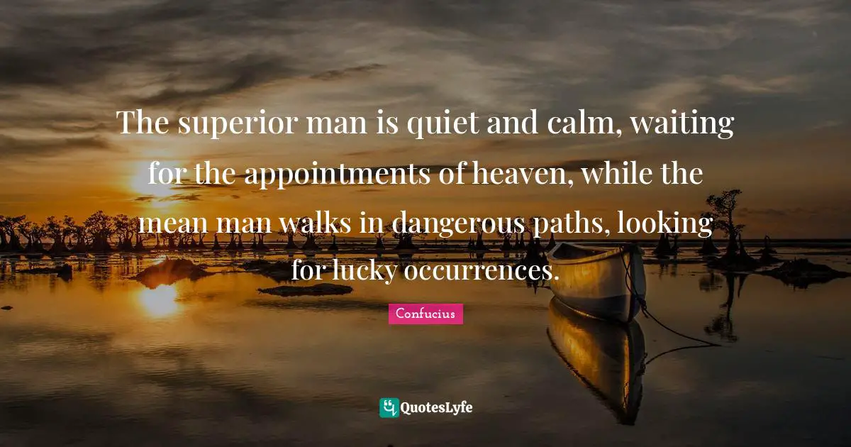 The superior man is quiet and calm, waiting for the appointments of heaven, while the mean man walks in dangerous paths, looking for lucky occurrences.