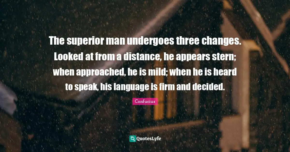 The superior man undergoes three changes. Looked at from a distance, he appears stern; when approached, he is mild; when he is heard to speak, his language is firm and decided.