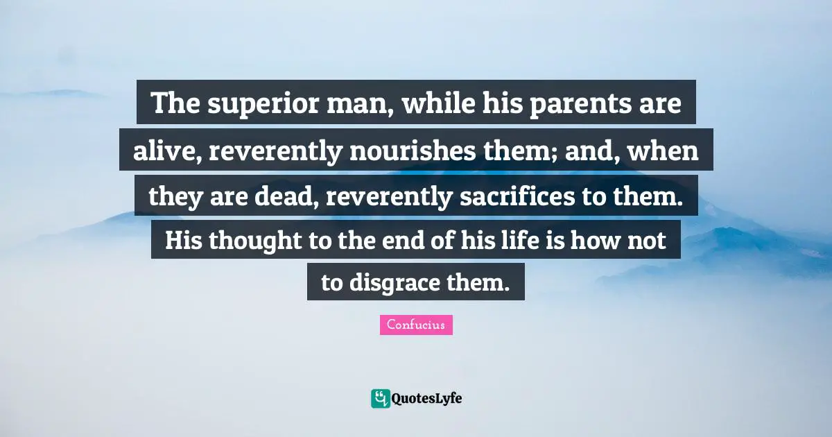 The superior man, while his parents are alive, reverently nourishes them; and, when they are dead, reverently sacrifices to them. His thought to the end of his life is how not to disgrace them.