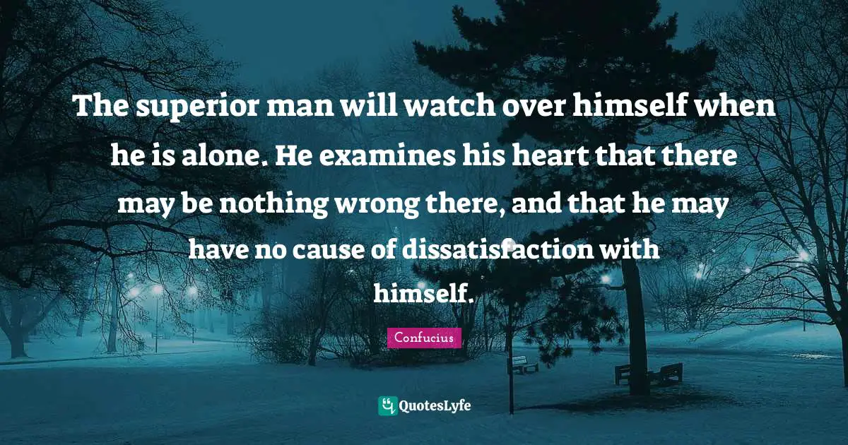 The superior man will watch over himself when he is alone. He examines his heart that there may be nothing wrong there, and that he may have no cause of dissatisfaction with himself.