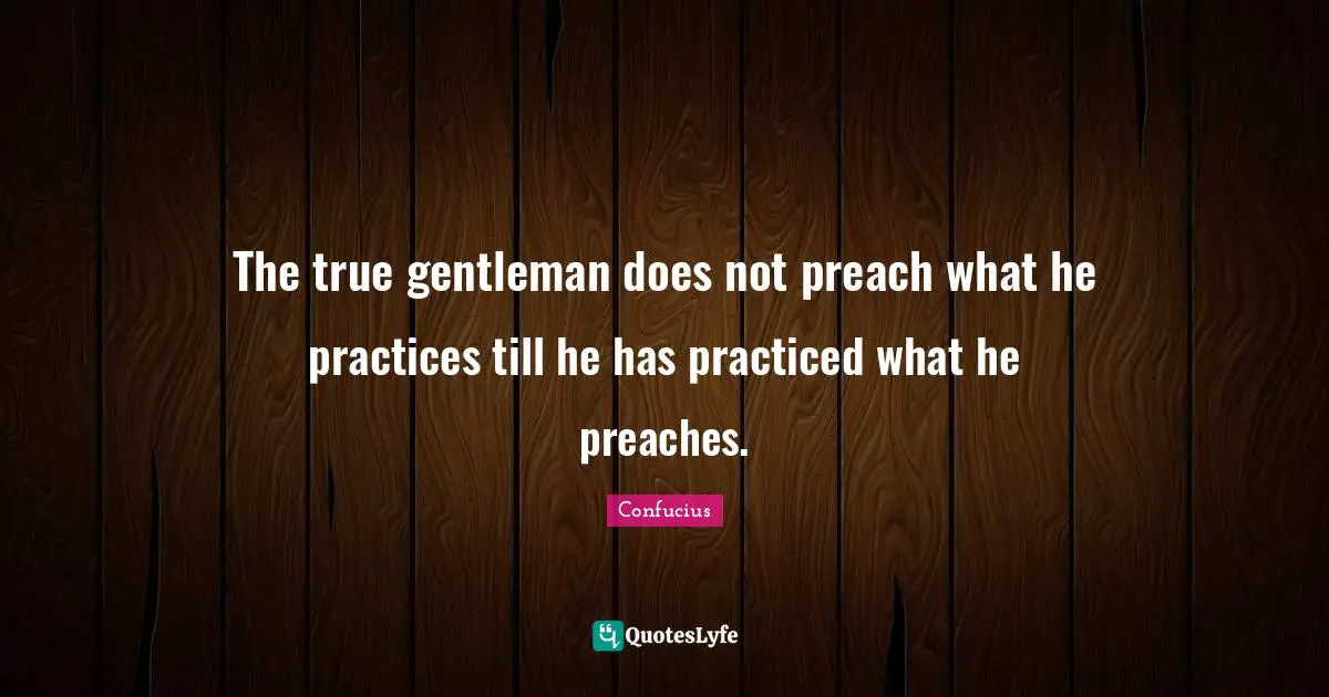 The true gentleman does not preach what he practices till he has practiced what he preaches.