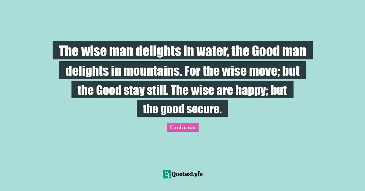 The wise man delights in water, the Good man delights in mountains. For the wise move; but the Good stay still. The wise are happy; but the good secure.