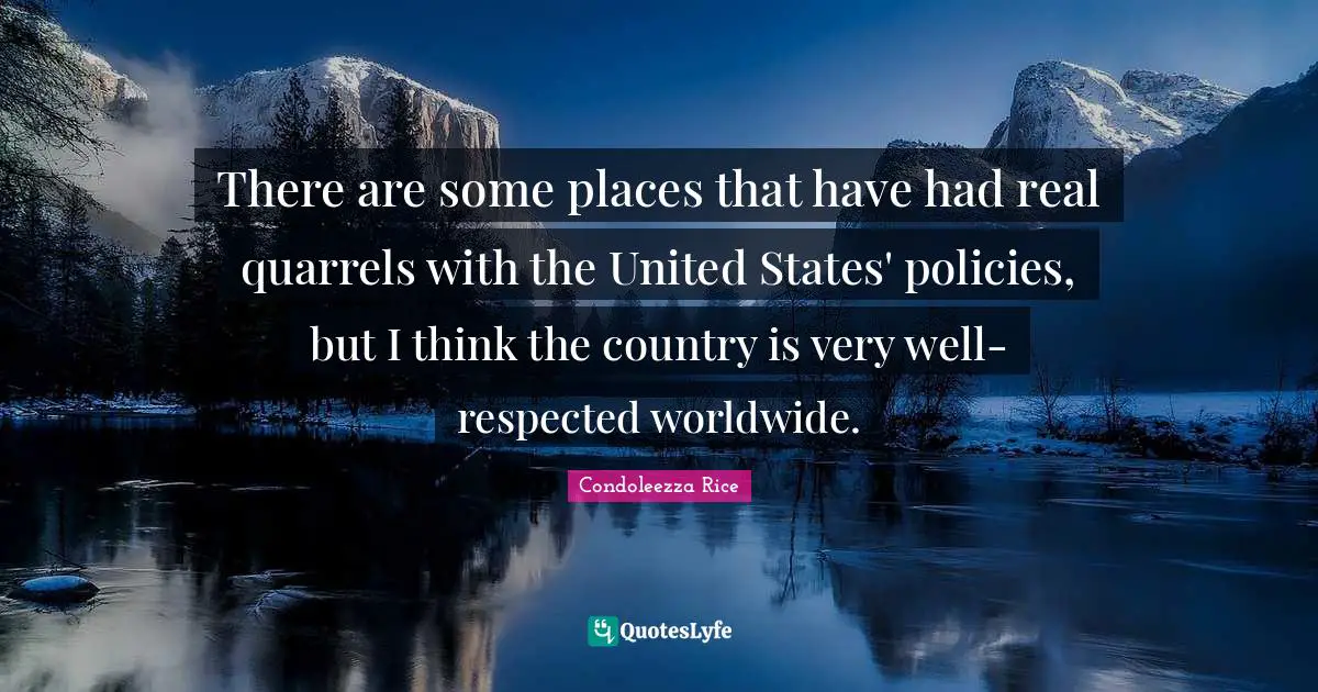 There are some places that have had real quarrels with the United States' policies, but I think the country is very well-respected worldwide.