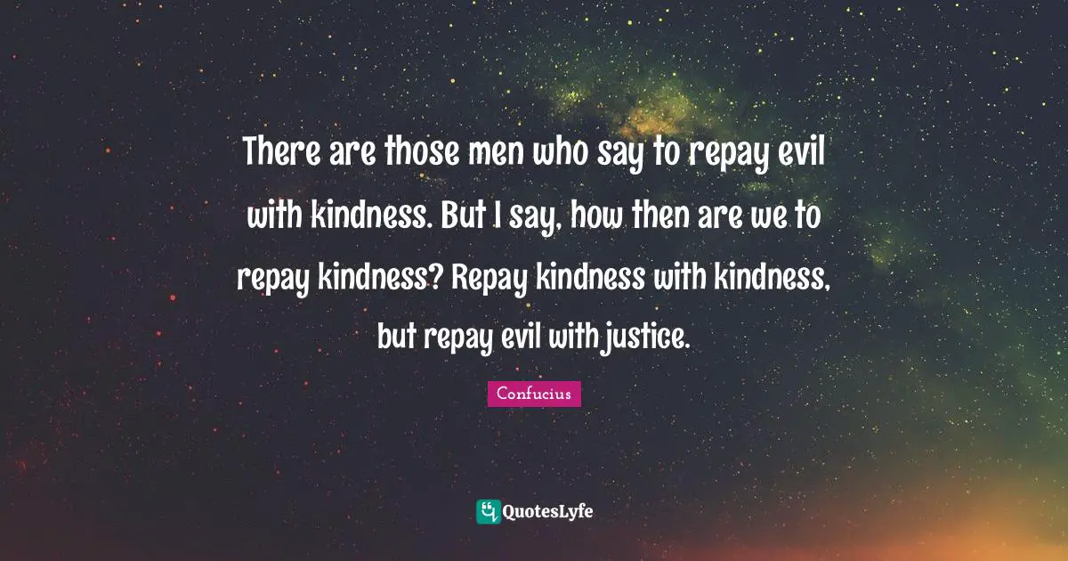 There are those men who say to repay evil with kindness. But I say, how then are we to repay kindness? Repay kindness with kindness, but repay evil with justice.
