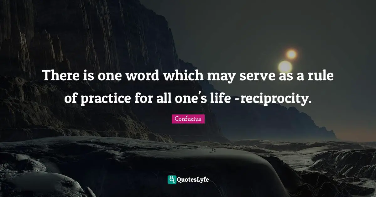 There is one word which may serve as a rule of practice for all one's life -reciprocity.