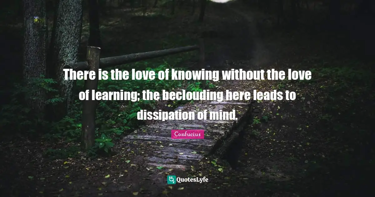 There is the love of knowing without the love of learning; the beclouding here leads to dissipation of mind.