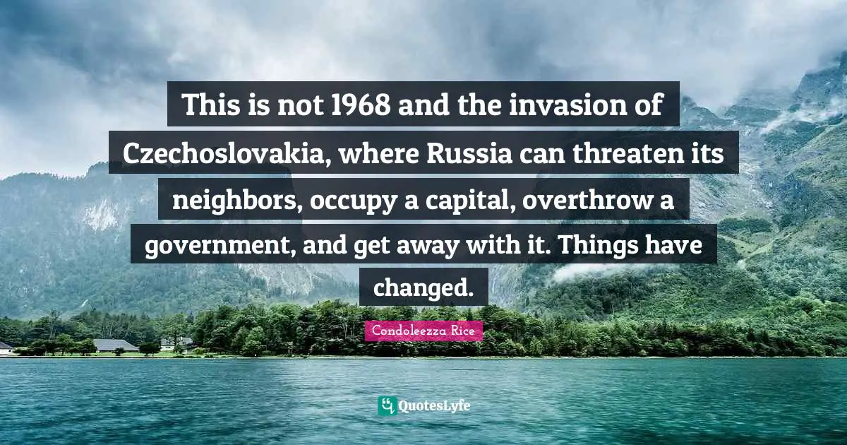 I Have Changed Quotes: "This is not 1968 and the invasion of Czechoslovakia, where Russia can threaten its neighbors, occupy a capital, overthrow a government, and get away with it. Things have changed."
