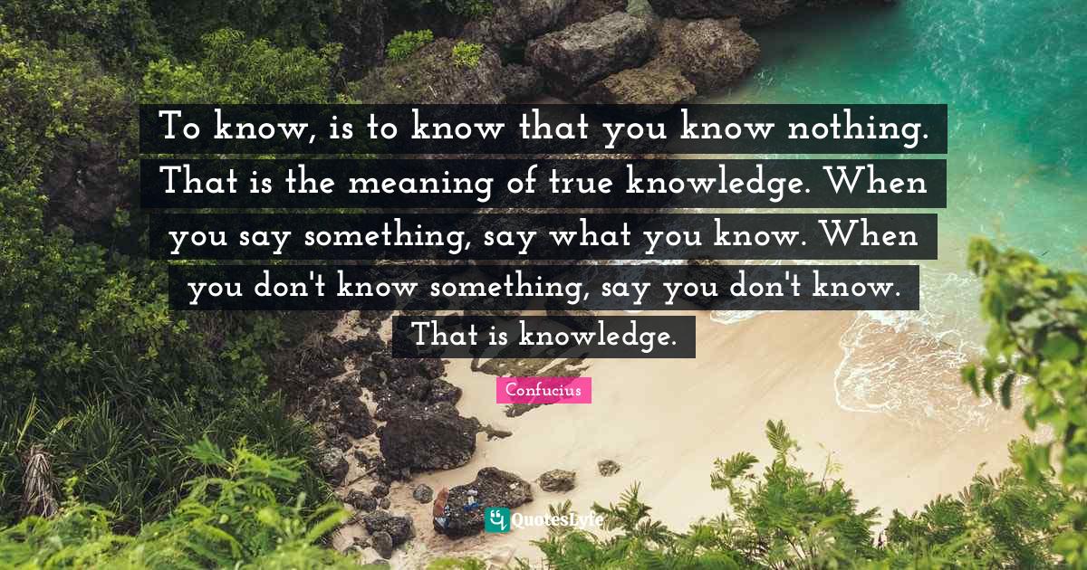 To know, is to know that you know nothing. That is the meaning of true knowledge. When you say something, say what you know. When you don't know something, say you don't know. That is knowledge.