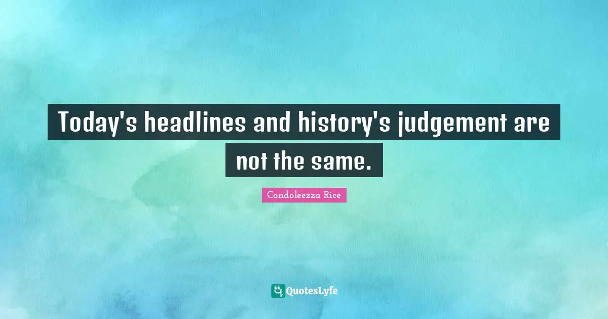 Today's headlines and history's judgement are not the same.