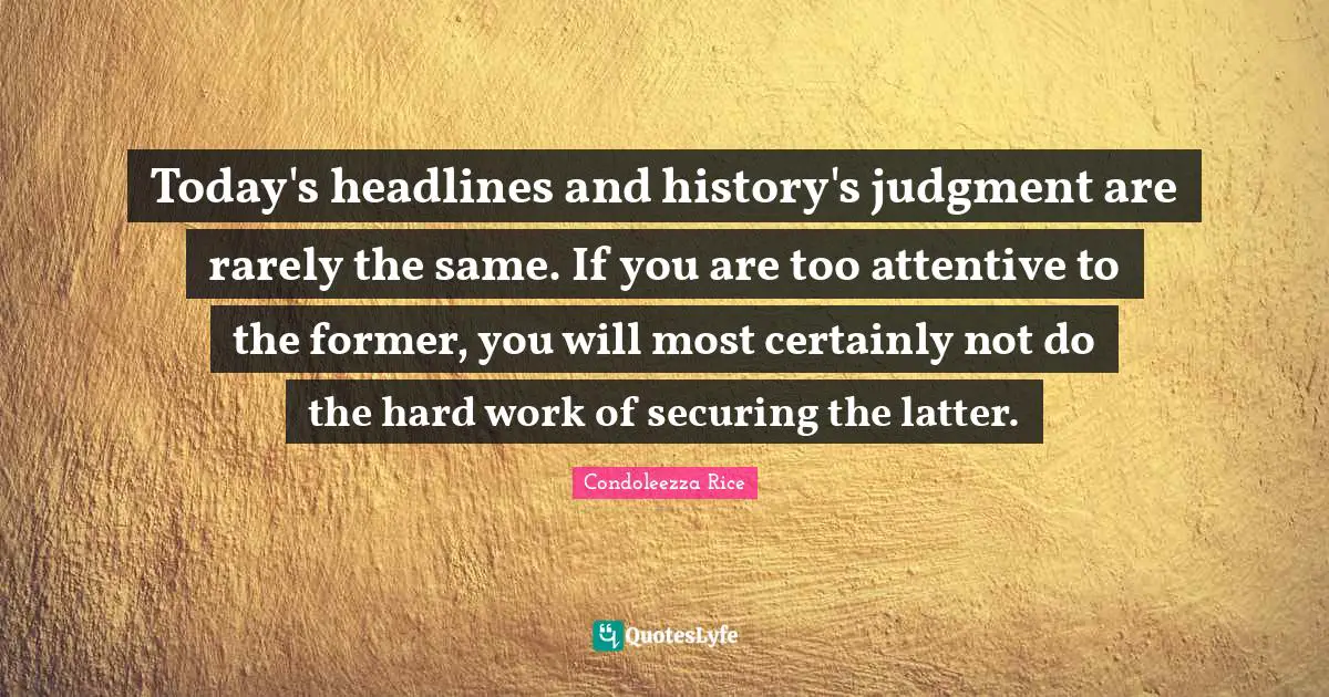 Today's headlines and history's judgment are rarely the same. If you are too attentive to the former, you will most certainly not do the hard work of securing the latter.