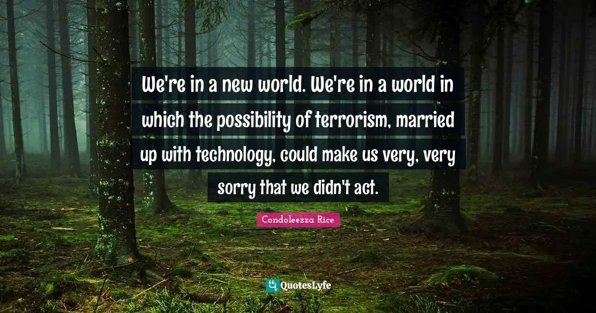 We're in a new world. We're in a world in which the possibility of terrorism, married up with technology, could make us very, very sorry that we didn't act.