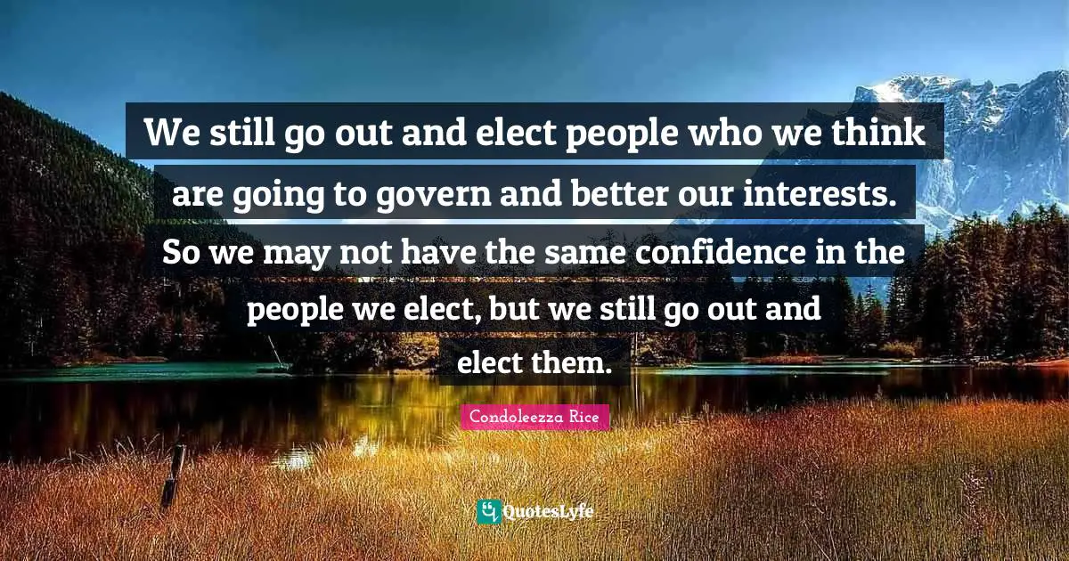 We still go out and elect people who we think are going to govern and better our interests. So we may not have the same confidence in the people we elect, but we still go out and elect them.