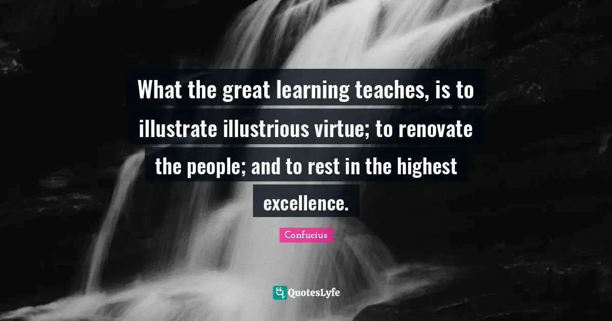 What the great learning teaches, is to illustrate illustrious virtue; to renovate the people; and to rest in the highest excellence.
